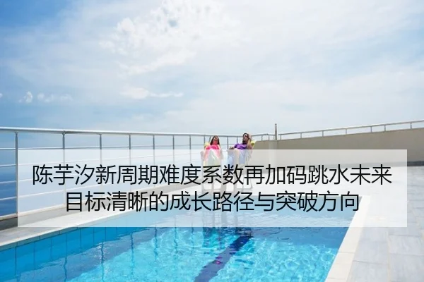 陈芋汐新周期难度系数再加码跳水未来目标清晰的成长路径与突破方向