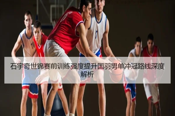 石宇奇世锦赛前训练强度提升国羽男单冲冠路线深度解析